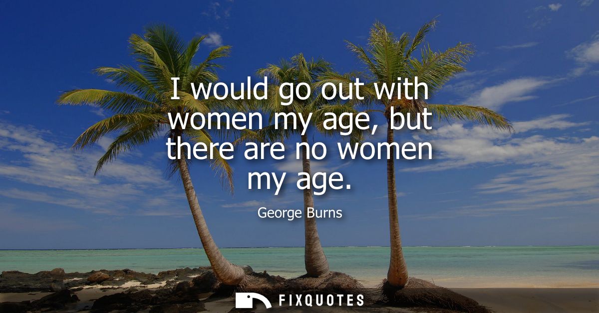 I would go out with women my age, but there are no women my age