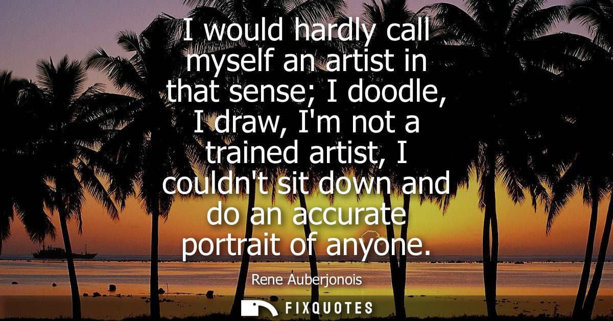 I would hardly call myself an artist in that sense I doodle, I draw, Im not a trained artist, I couldnt sit down and do 
