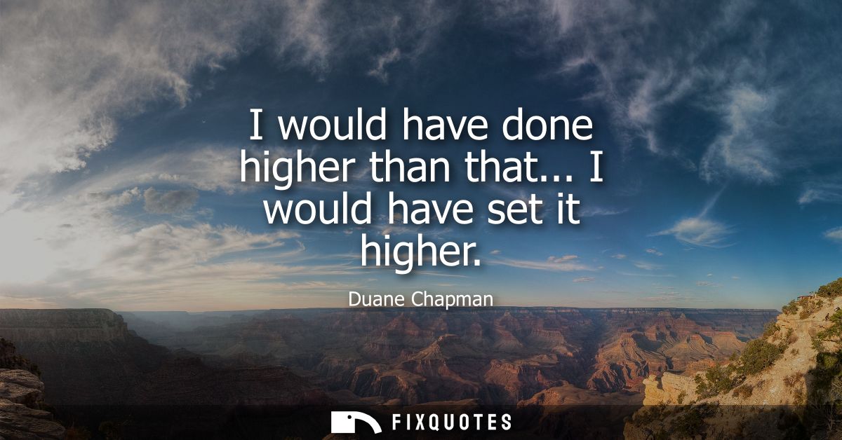 I would have done higher than that... I would have set it higher