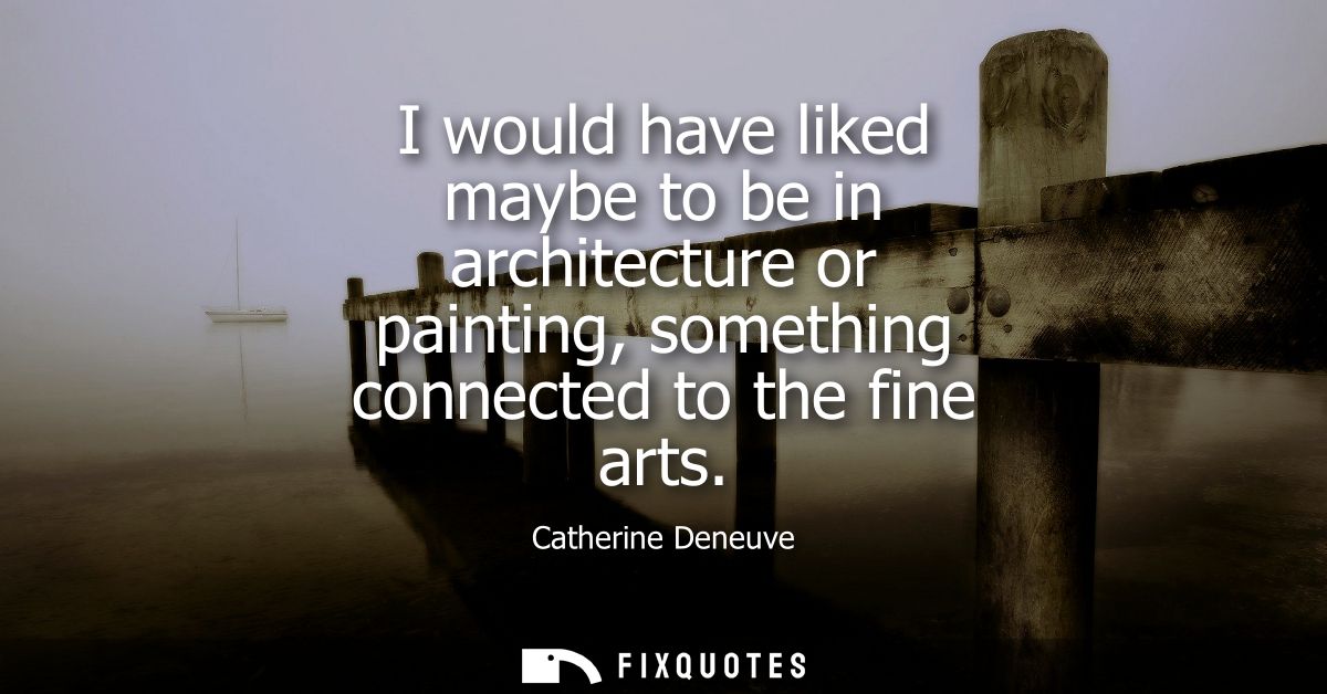 I would have liked maybe to be in architecture or painting, something connected to the fine arts