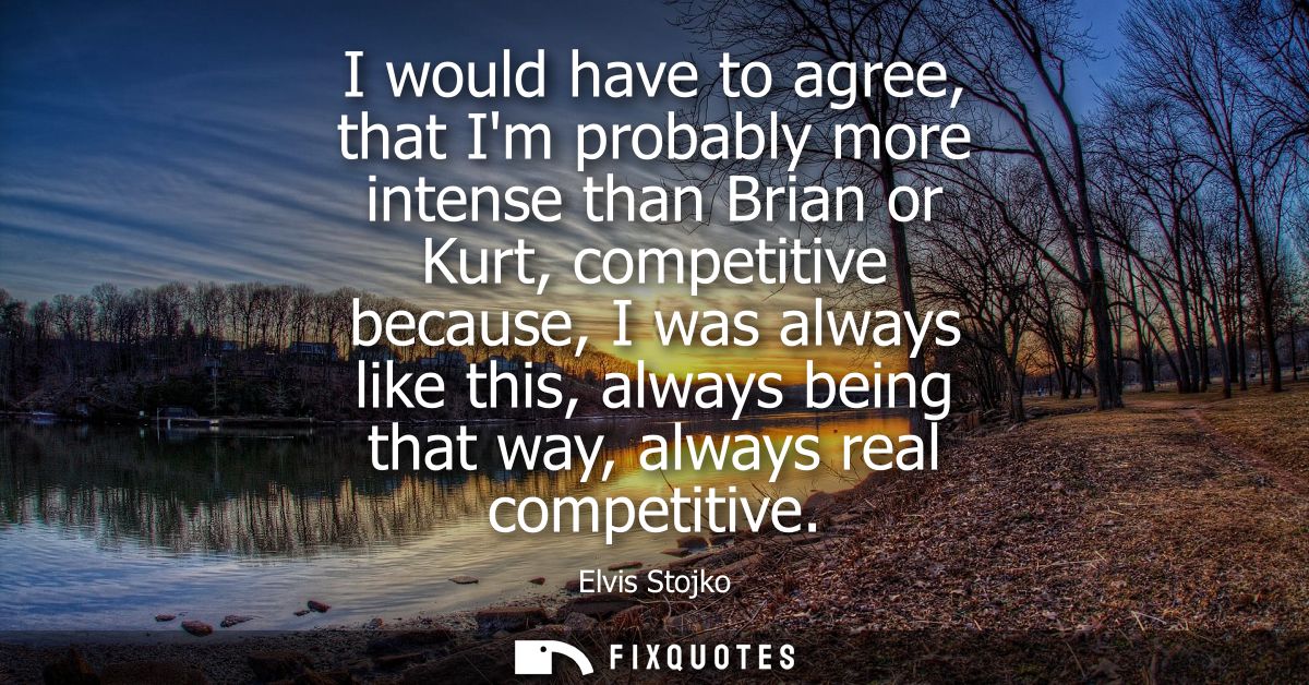 I would have to agree, that Im probably more intense than Brian or Kurt, competitive because, I was always like this, al