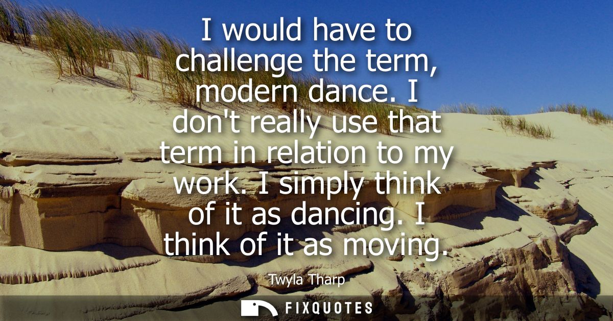 I would have to challenge the term, modern dance. I dont really use that term in relation to my work. I simply think of 