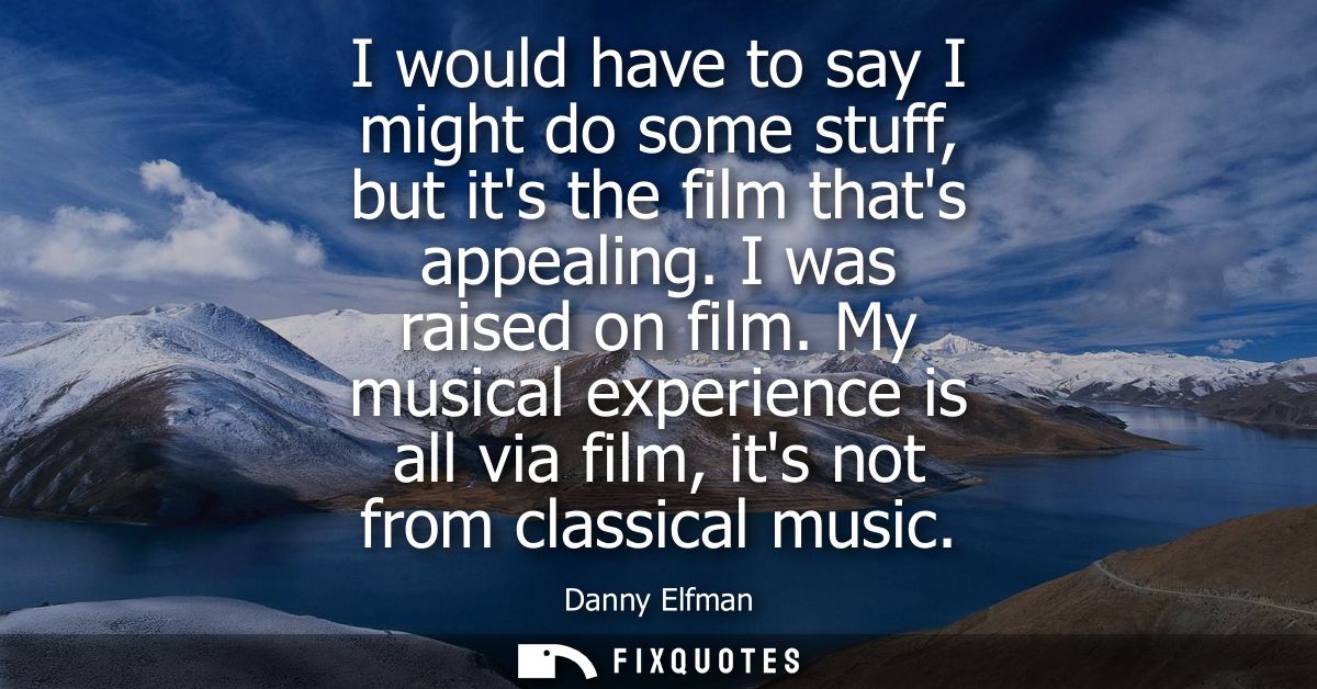 I would have to say I might do some stuff, but its the film thats appealing. I was raised on film. My musical experience