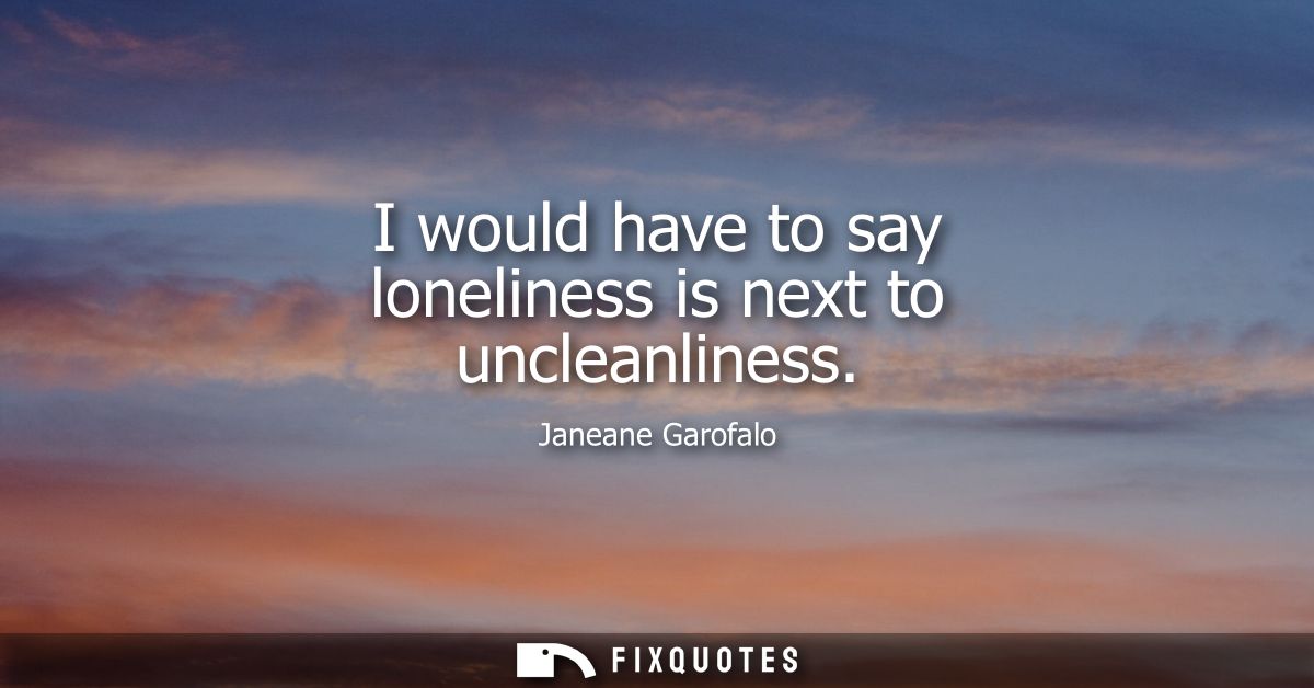 I would have to say loneliness is next to uncleanliness