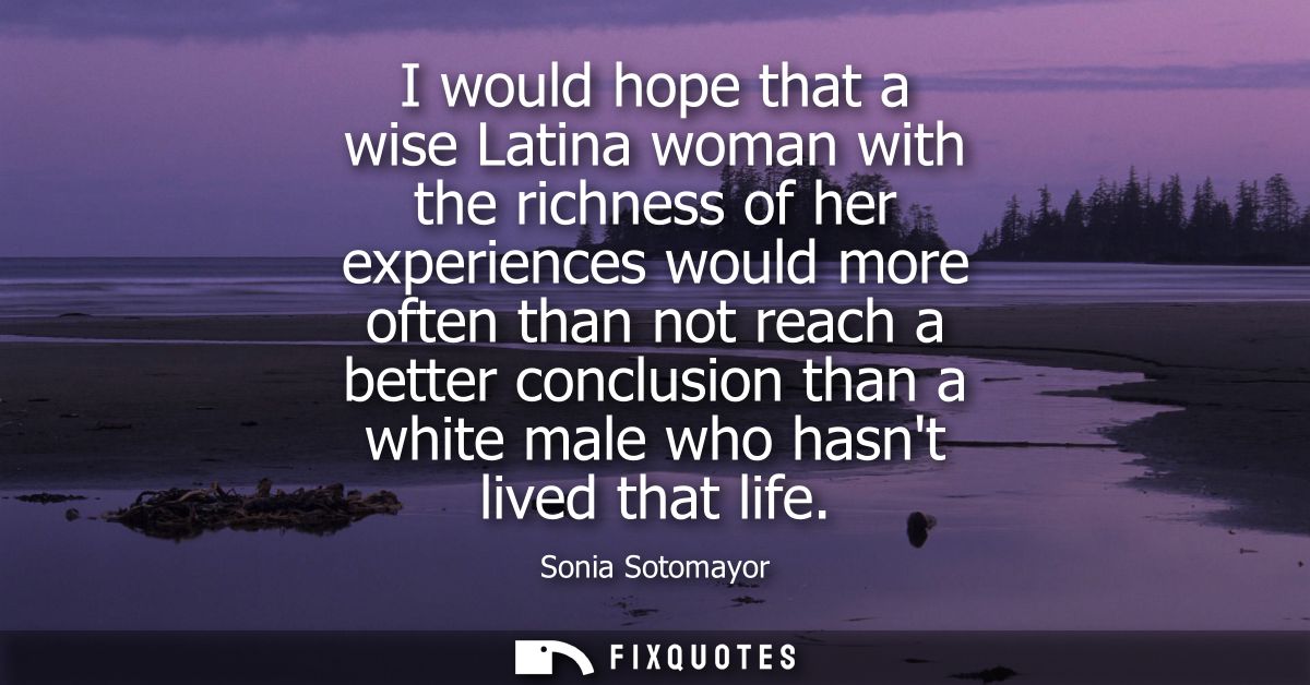 I would hope that a wise Latina woman with the richness of her experiences would more often than not reach a better conc