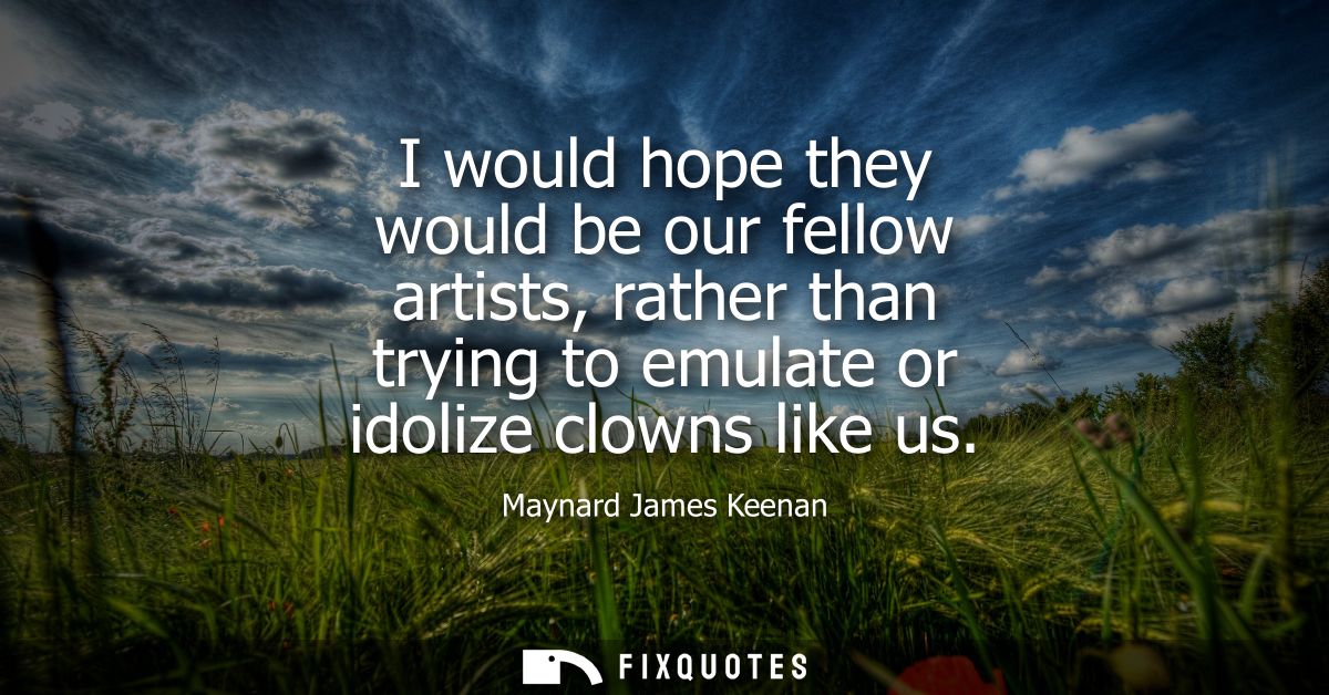 I would hope they would be our fellow artists, rather than trying to emulate or idolize clowns like us