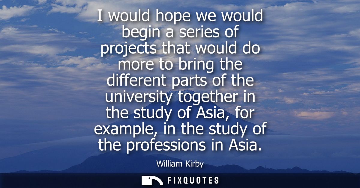 I would hope we would begin a series of projects that would do more to bring the different parts of the university toget