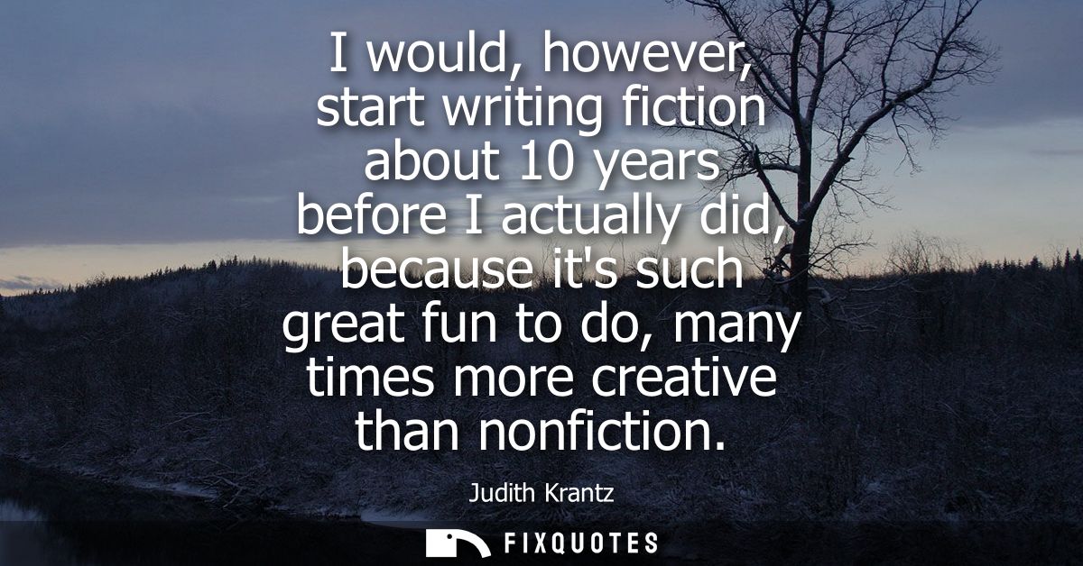 I would, however, start writing fiction about 10 years before I actually did, because its such great fun to do, many tim