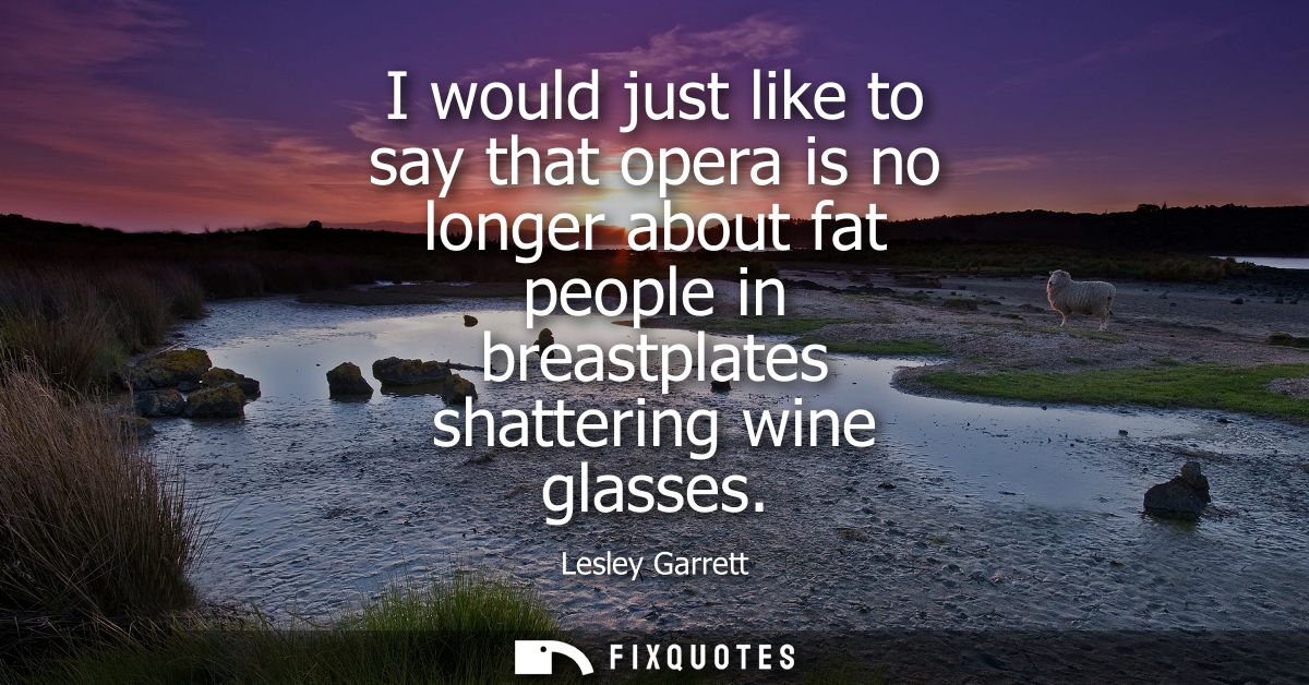 I would just like to say that opera is no longer about fat people in breastplates shattering wine glasses