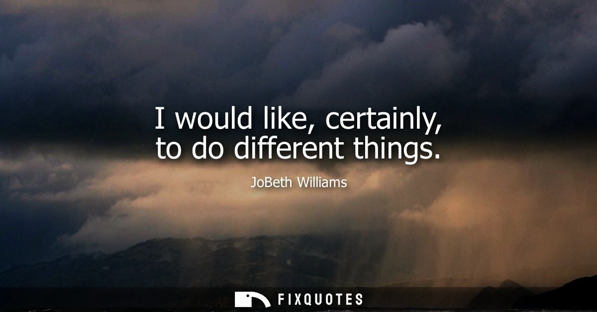 I would like, certainly, to do different things