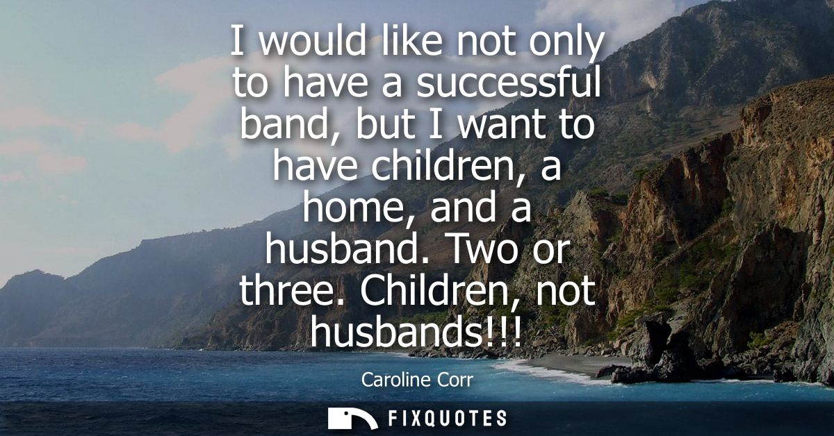 I would like not only to have a successful band, but I want to have children, a home, and a husband. Two or three. Child