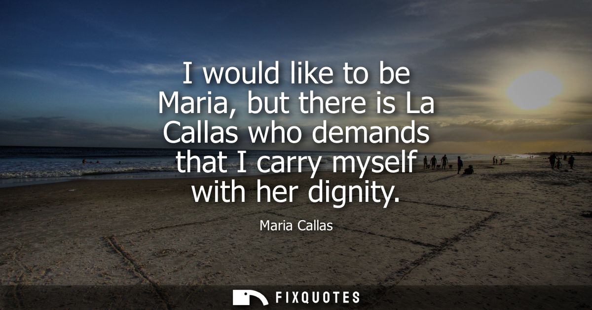 I would like to be Maria, but there is La Callas who demands that I carry myself with her dignity