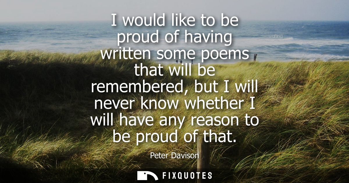 I would like to be proud of having written some poems that will be remembered, but I will never know whether I will have