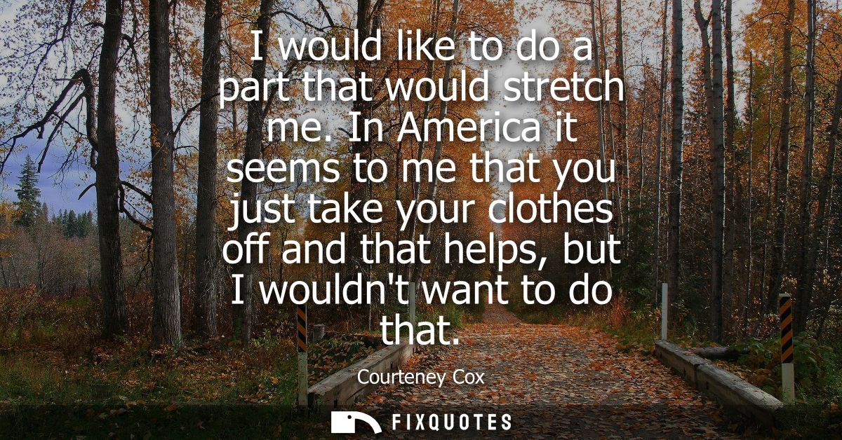 I would like to do a part that would stretch me. In America it seems to me that you just take your clothes off and that 