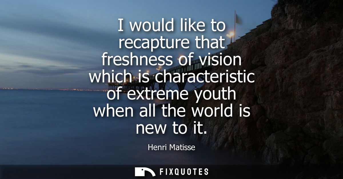 I would like to recapture that freshness of vision which is characteristic of extreme youth when all the world is new to