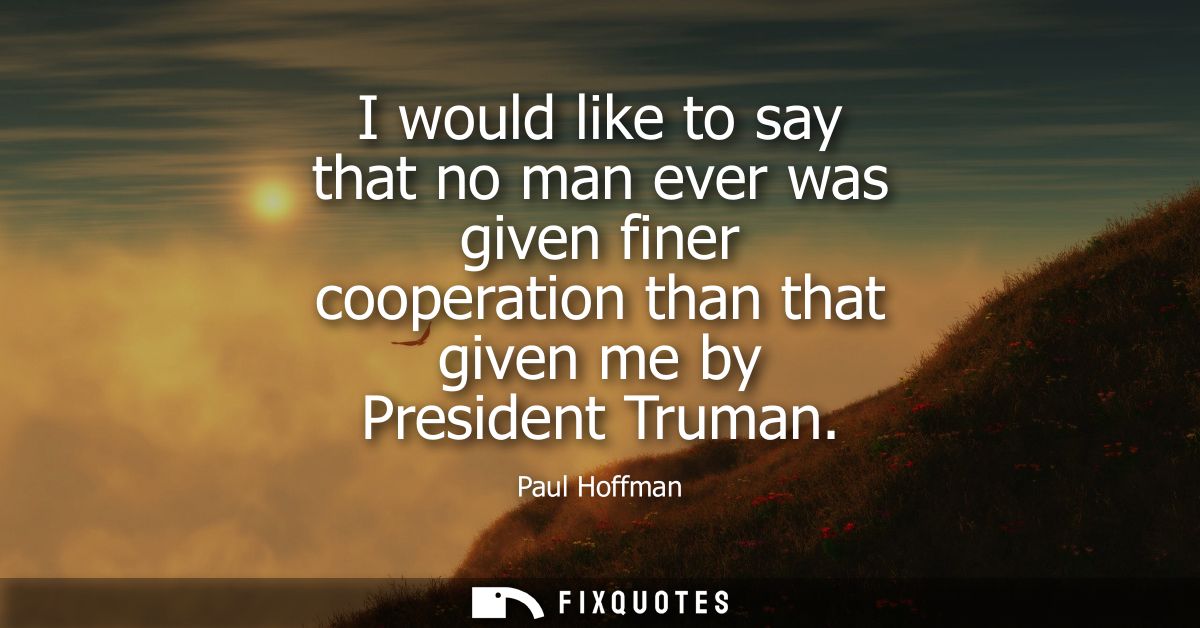 I would like to say that no man ever was given finer cooperation than that given me by President Truman