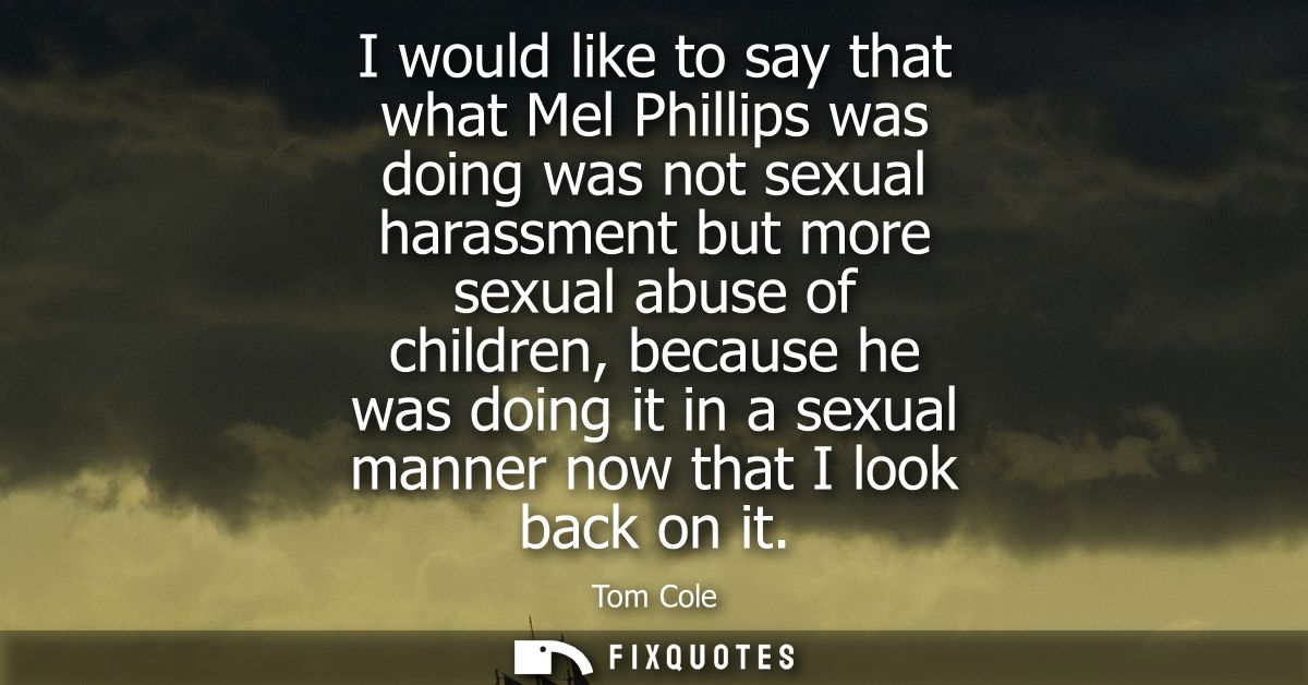 I would like to say that what Mel Phillips was doing was not sexual harassment but more sexual abuse of children, becaus
