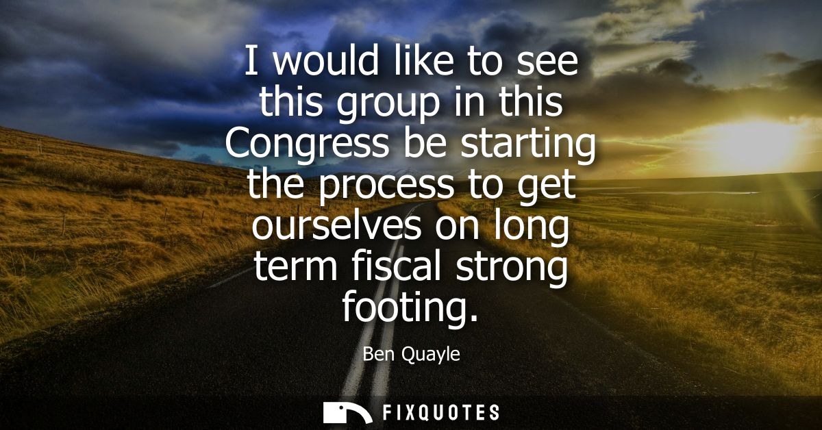 I would like to see this group in this Congress be starting the process to get ourselves on long term fiscal strong foot