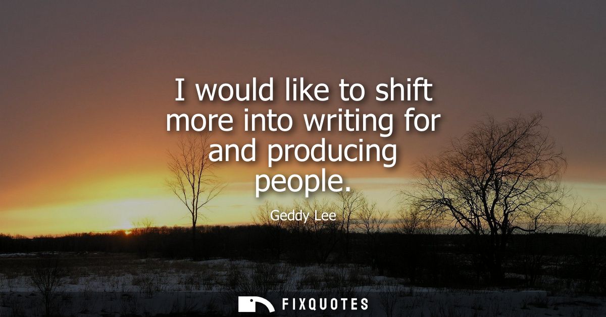 I would like to shift more into writing for and producing people