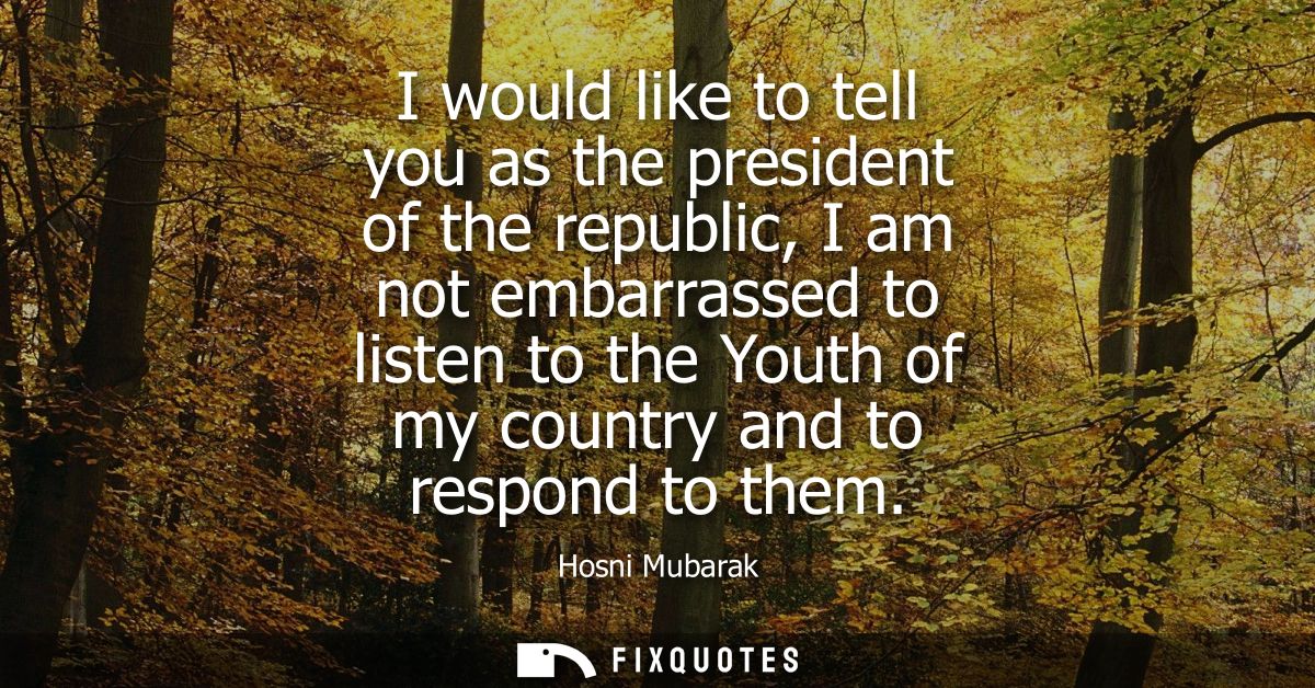 I would like to tell you as the president of the republic, I am not embarrassed to listen to the Youth of my country and