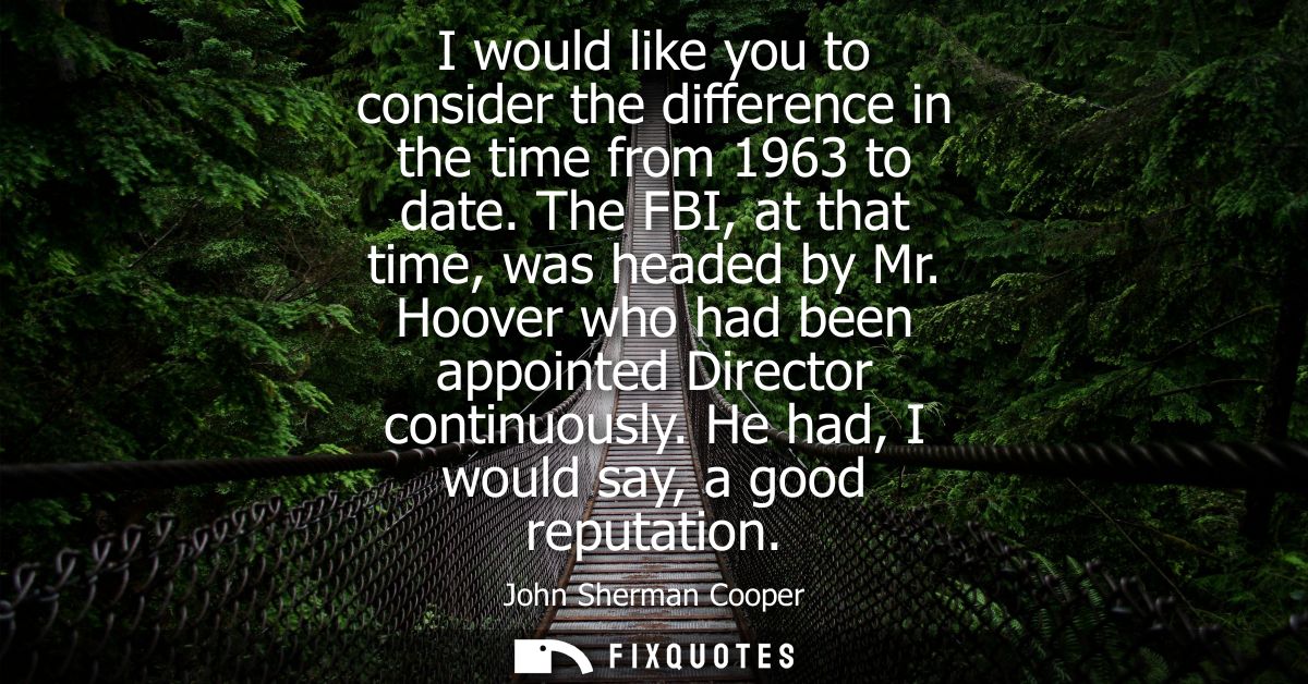 I would like you to consider the difference in the time from 1963 to date. The FBI, at that time, was headed by Mr.