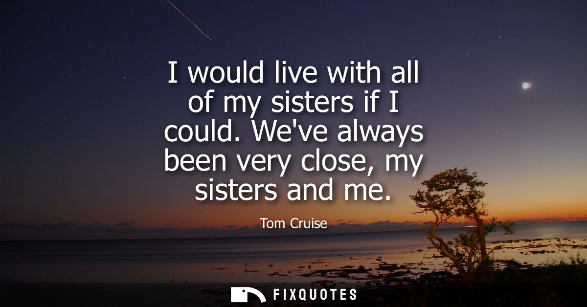 I would live with all of my sisters if I could. Weve always been very close, my sisters and me