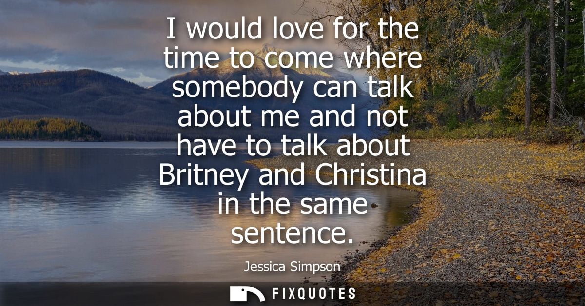 I would love for the time to come where somebody can talk about me and not have to talk about Britney and Christina in t