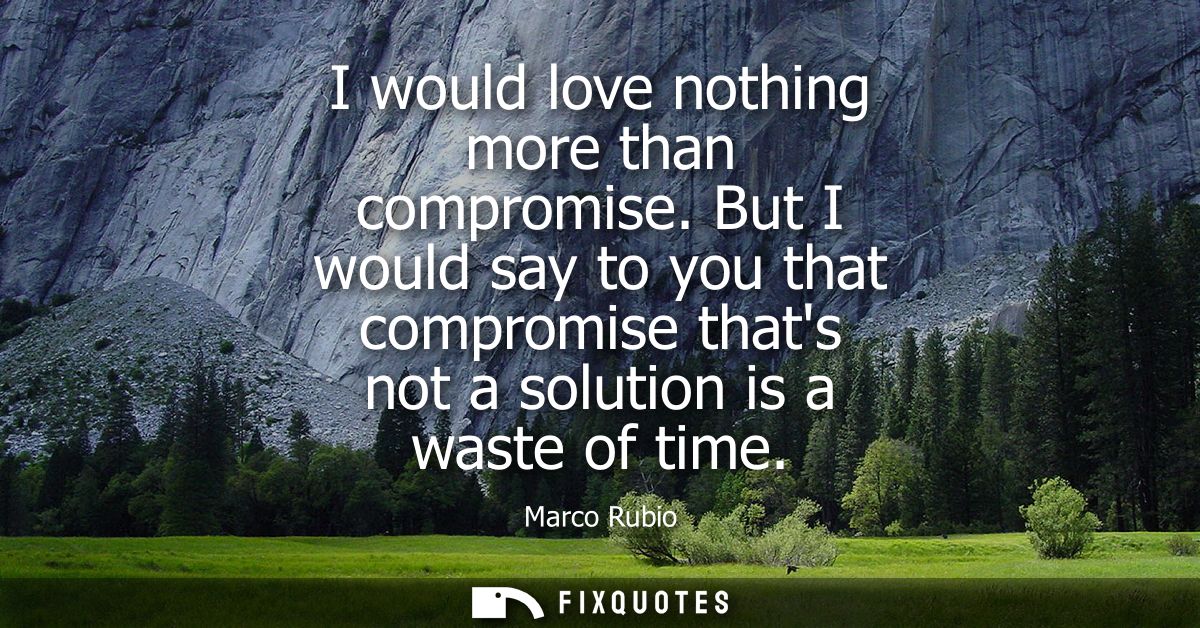 I would love nothing more than compromise. But I would say to you that compromise thats not a solution is a waste of tim