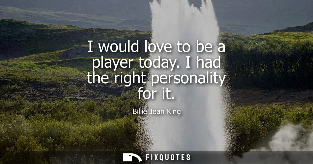 I would love to be a player today. I had the right personality for it