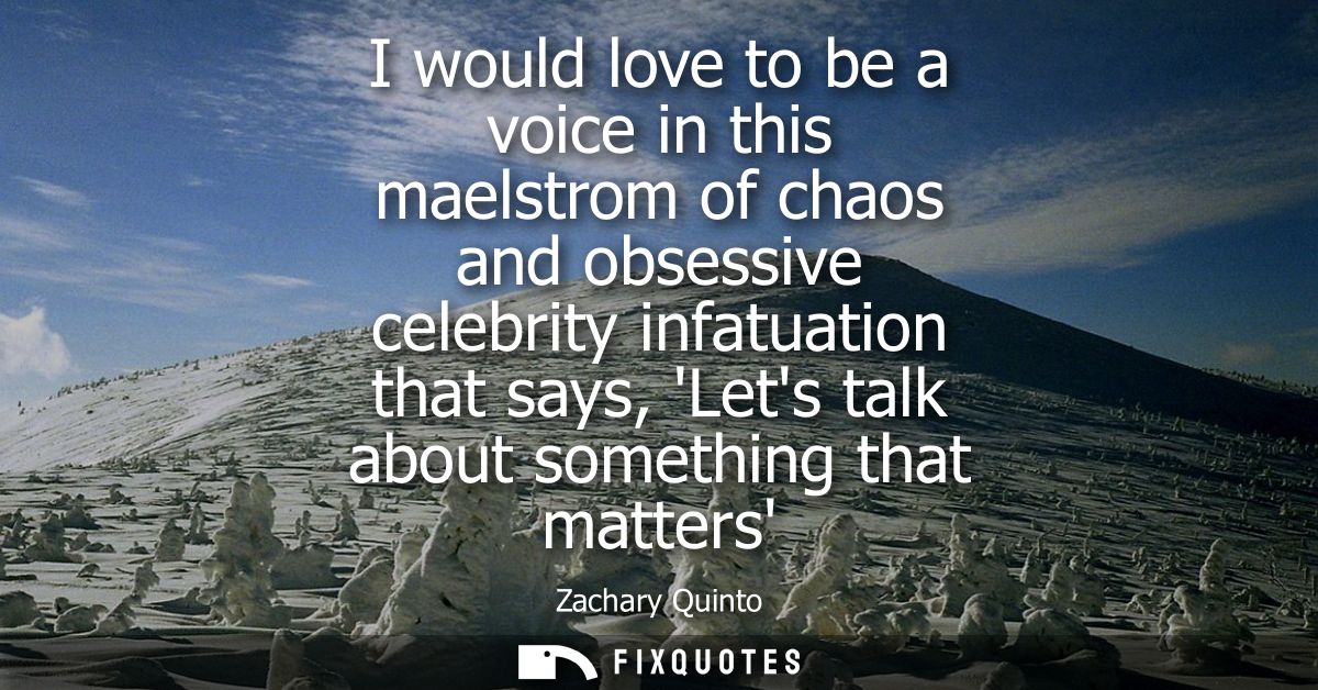 I would love to be a voice in this maelstrom of chaos and obsessive celebrity infatuation that says, Lets talk about som