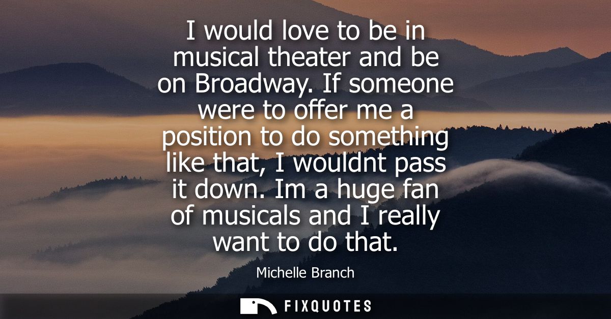 I would love to be in musical theater and be on Broadway. If someone were to offer me a position to do something like th