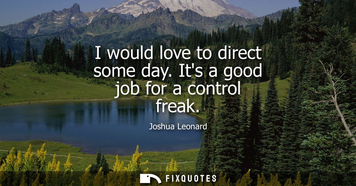 I would love to direct some day. Its a good job for a control freak