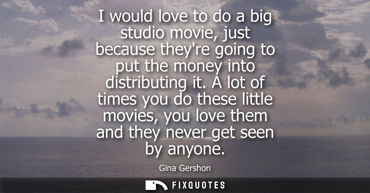 I would love to do a big studio movie, just because theyre going to put the money into distributing it.