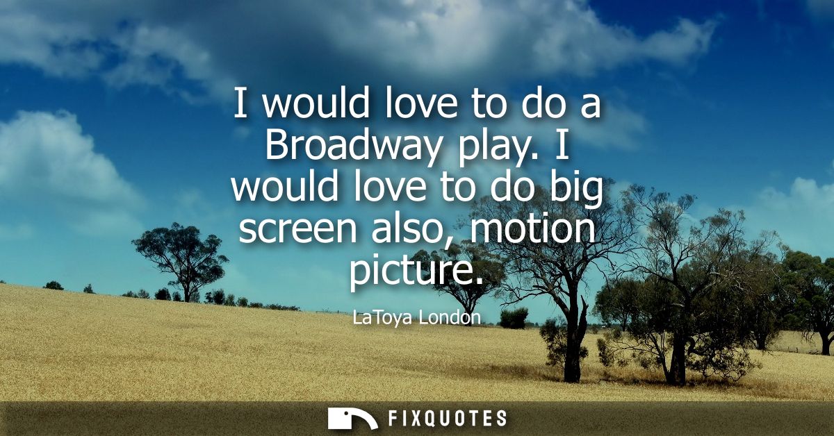 I would love to do a Broadway play. I would love to do big screen also, motion picture