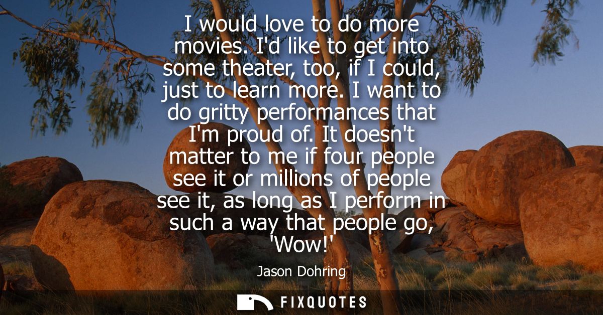 I would love to do more movies. Id like to get into some theater, too, if I could, just to learn more. I want to do grit