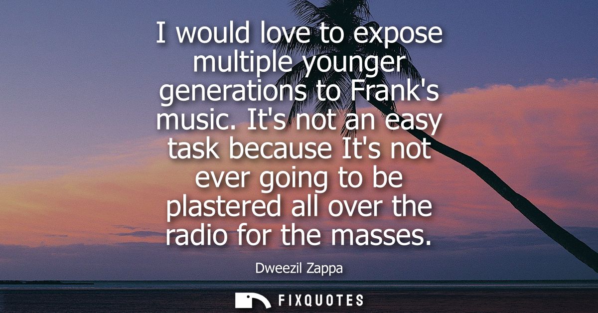 I would love to expose multiple younger generations to Franks music. Its not an easy task because Its not ever going to 