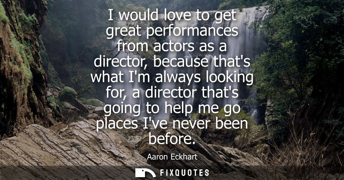 I would love to get great performances from actors as a director, because thats what Im always looking for, a director t