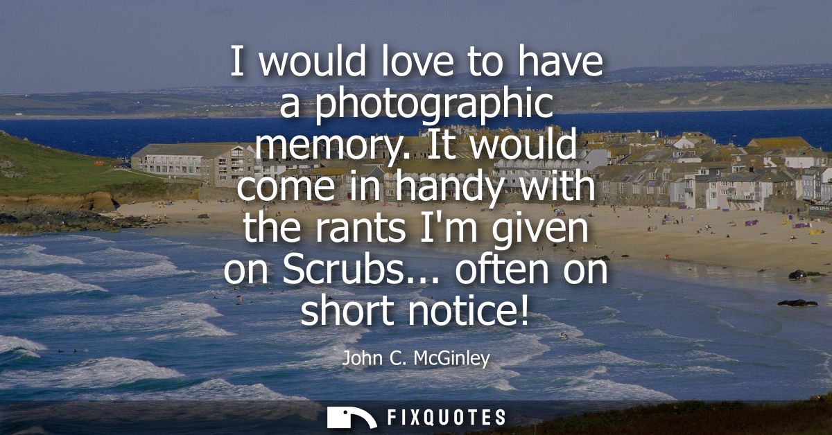 I would love to have a photographic memory. It would come in handy with the rants Im given on Scrubs... often on short n