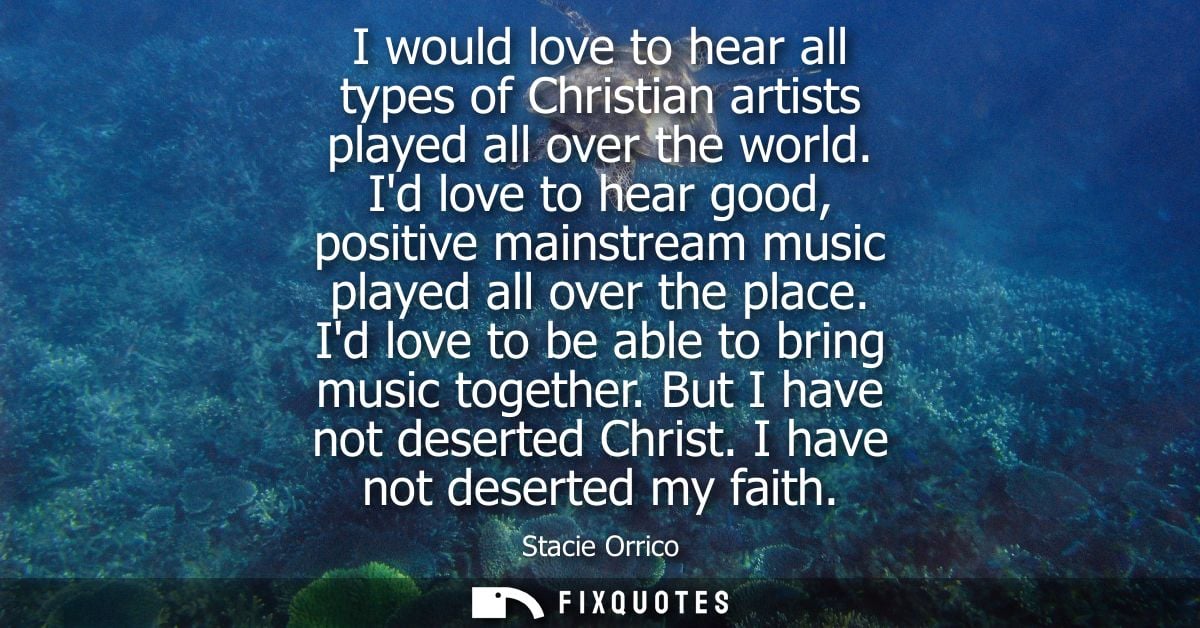I would love to hear all types of Christian artists played all over the world. Id love to hear good, positive mainstream