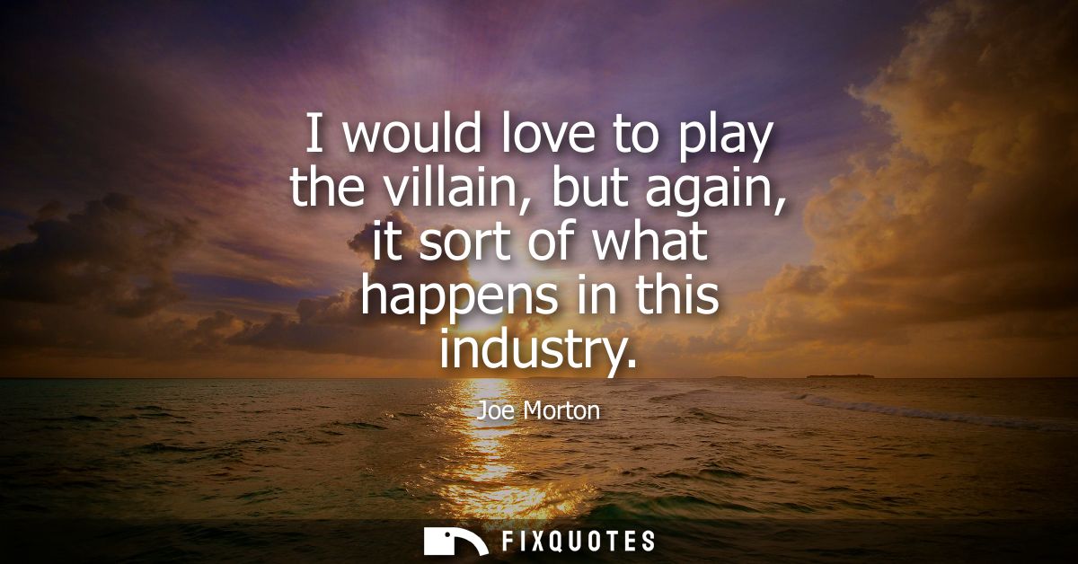 I would love to play the villain, but again, it sort of what happens in this industry