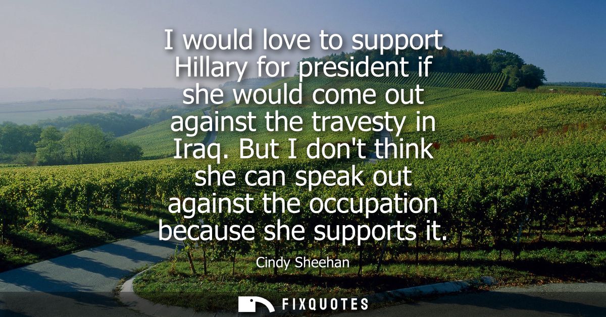 I would love to support Hillary for president if she would come out against the travesty in Iraq. But I dont think she c