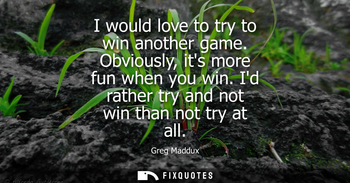 I would love to try to win another game. Obviously, its more fun when you win. Id rather try and not win than not try at