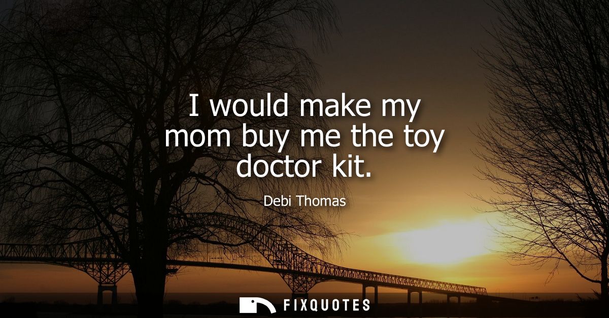 I would make my mom buy me the toy doctor kit