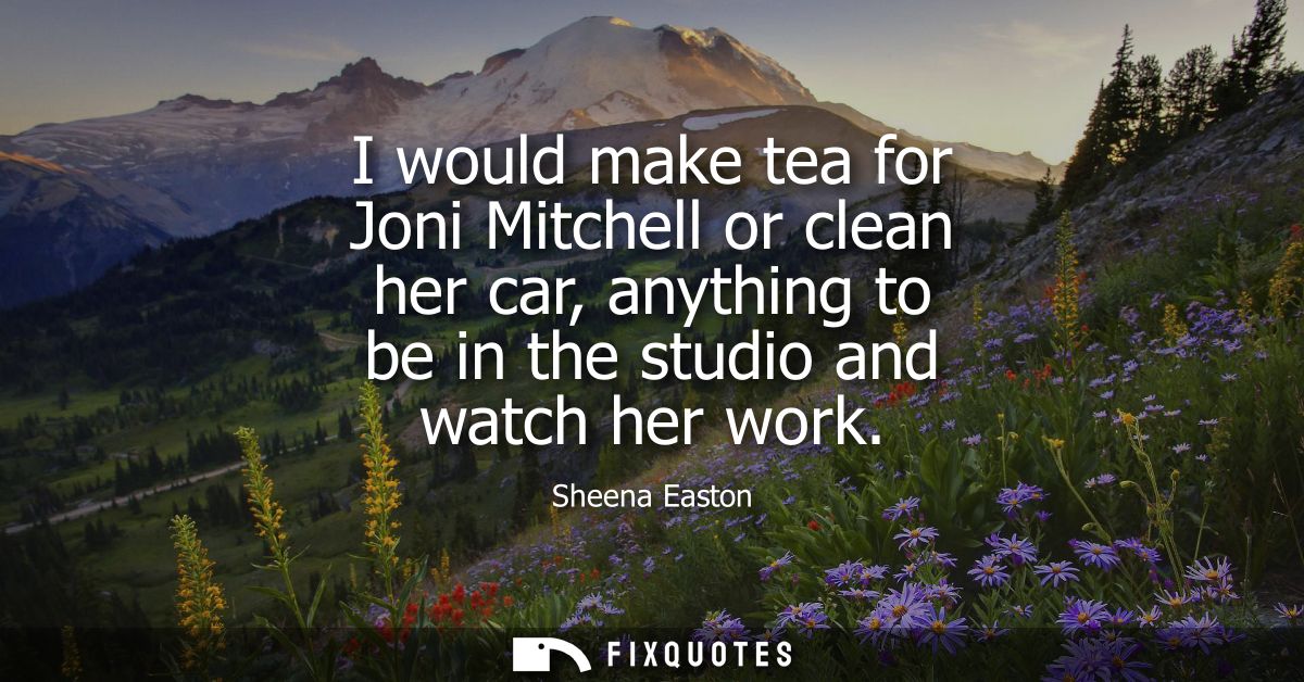 I would make tea for Joni Mitchell or clean her car, anything to be in the studio and watch her work