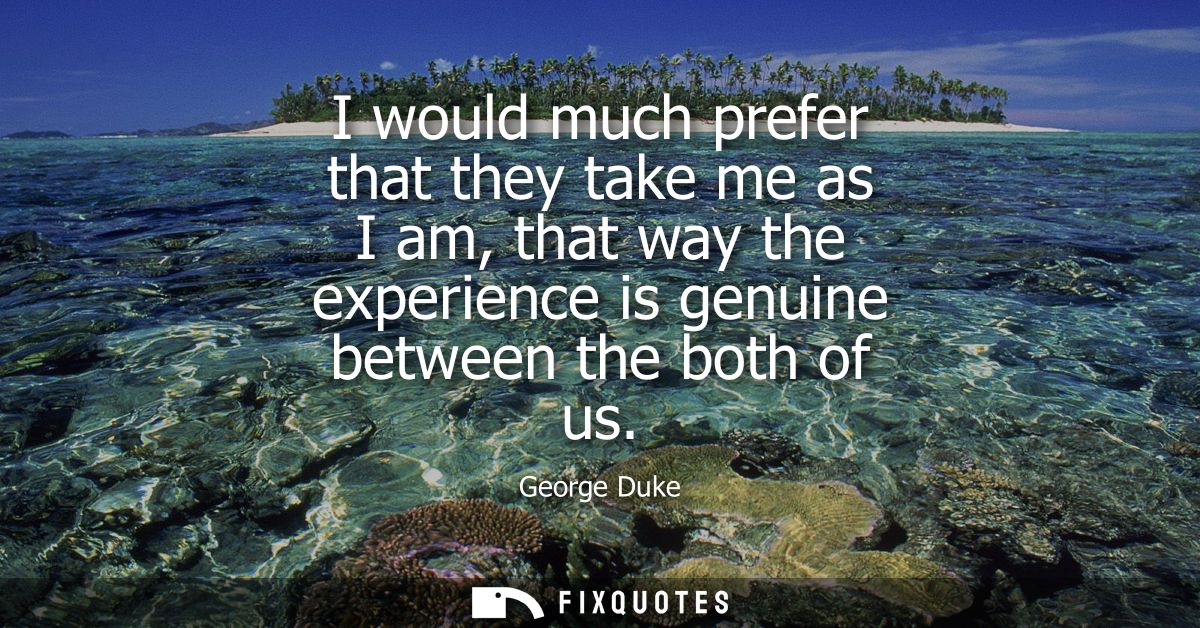 I would much prefer that they take me as I am, that way the experience is genuine between the both of us