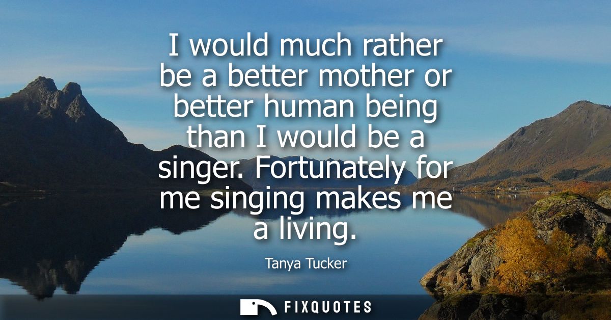 I would much rather be a better mother or better human being than I would be a singer. Fortunately for me singing makes 