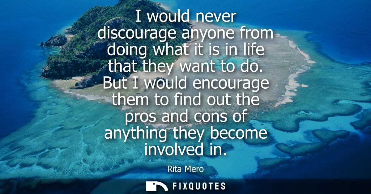I would never discourage anyone from doing what it is in life that they want to do. But I would encourage them to find o
