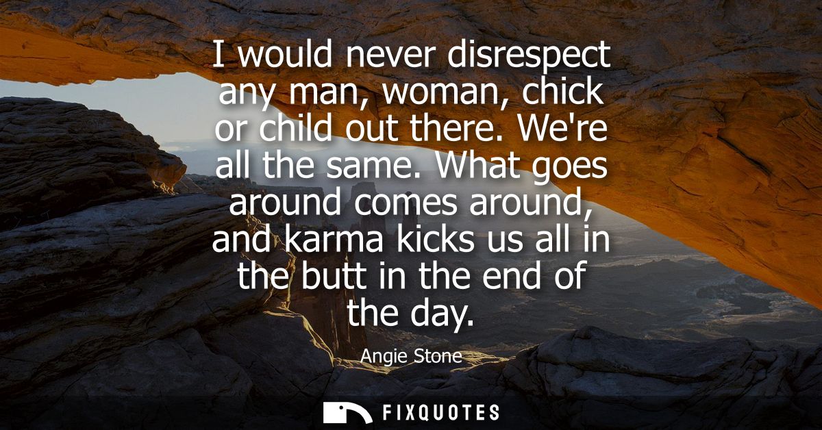 I would never disrespect any man, woman, chick or child out there. Were all the same. What goes around comes around, and