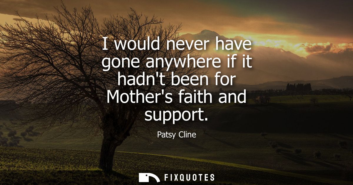I would never have gone anywhere if it hadnt been for Mothers faith and support