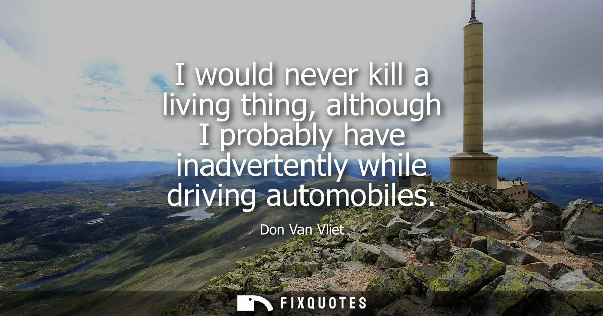 I would never kill a living thing, although I probably have inadvertently while driving automobiles - Don Van Vliet